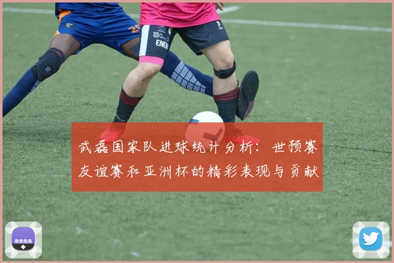 武磊国家队进球统计分析：世预赛友谊赛和亚洲杯的精彩表现与贡献