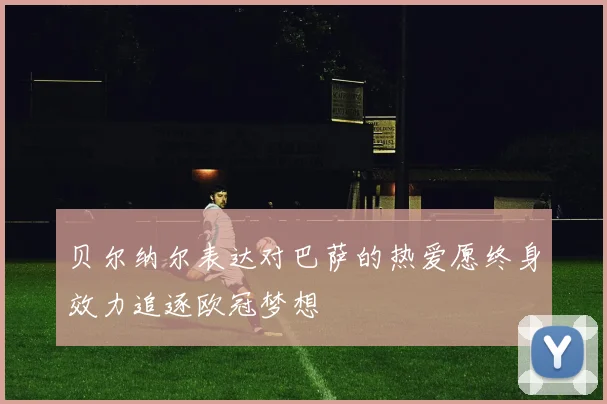 贝尔纳尔表达对巴萨的热爱愿终身效力追逐欧冠梦想