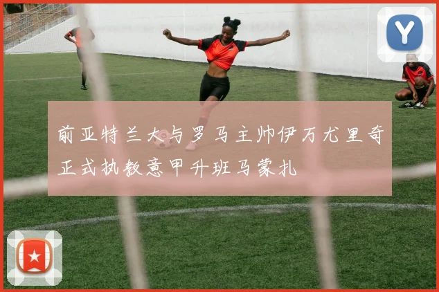 前亚特兰大与罗马主帅伊万尤里奇正式执教意甲升班马蒙扎