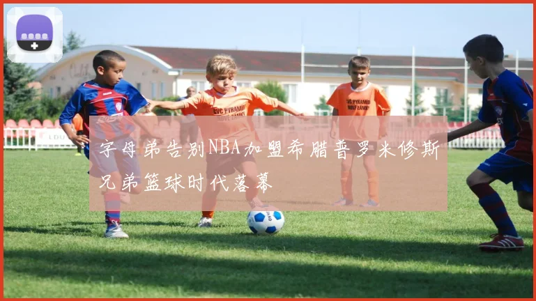 字母弟告别NBA加盟希腊普罗米修斯兄弟篮球时代落幕