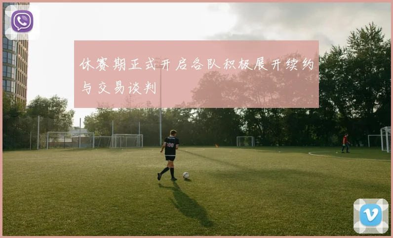 休赛期正式开启各队积极展开续约与交易谈判