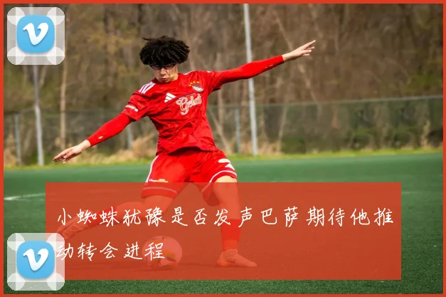 小蜘蛛犹豫是否发声巴萨期待他推动转会进程