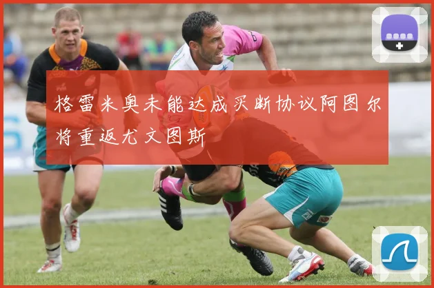 格雷米奥未能达成买断协议阿图尔将重返尤文图斯