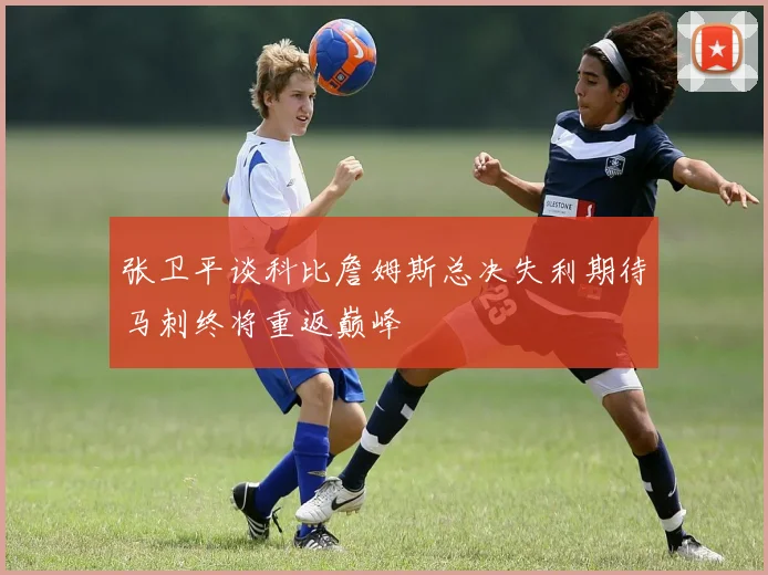 张卫平谈科比詹姆斯总决失利期待马刺终将重返巅峰