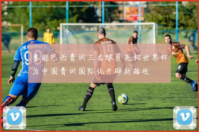 鲁能巴西青训三名球员亮相世界杯为中国青训国际化开辟新路径