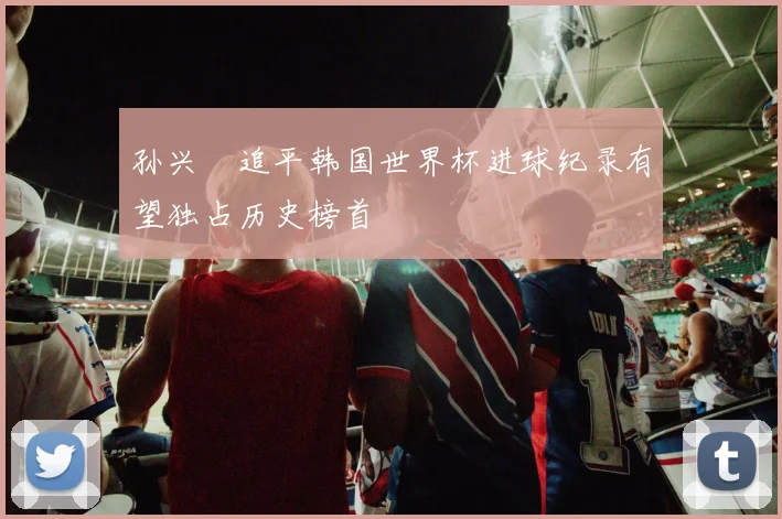 孙兴慜追平韩国世界杯进球纪录有望独占历史榜首