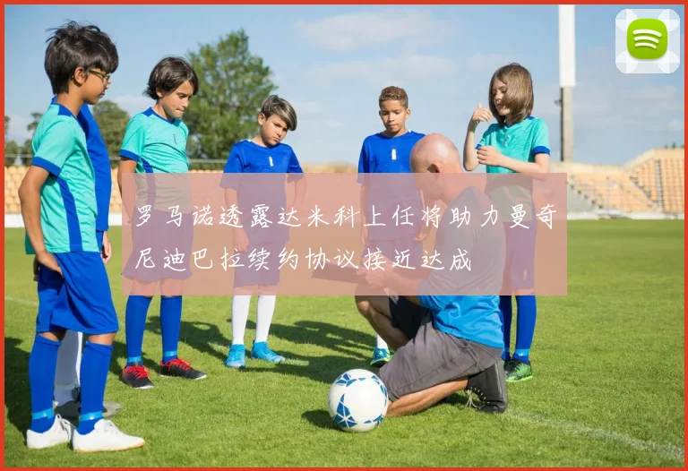 罗马诺透露达米科上任将助力曼奇尼迪巴拉续约协议接近达成