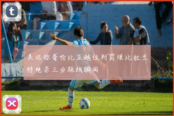 美记称哥伦比亚越位判罚堪比杜兰特绝杀三分踩线瞬间