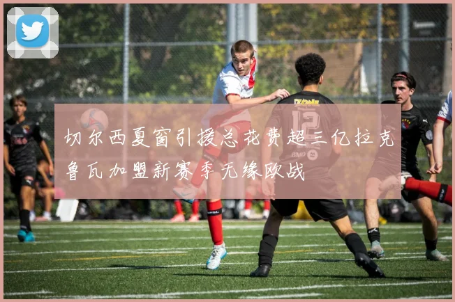 切尔西夏窗引援总花费超三亿拉克鲁瓦加盟新赛季无缘欧战