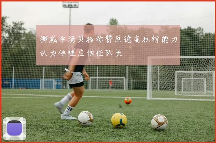 挪威中场贝格称赞厄德高独特能力认为他理应担任队长